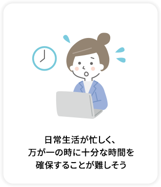 日常生活が忙しく、万が一の時に十分な時間を確保することが難しそう